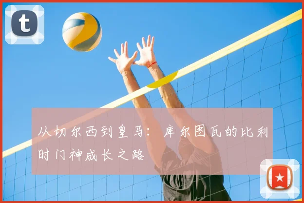 从切尔西到皇马:库尔图瓦的比利时门神成长之路