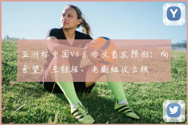 亚洲杯中国vs东帝汶首发预测：向余望、王钰栋、老蒯组攻击线