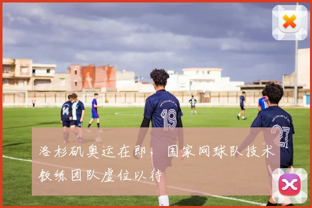 洛杉矶奥运在即，国家网球队技术教练团队虚位以待