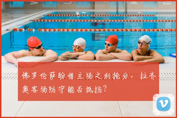 佛罗伦萨盼借主场之利抢分，拉齐奥客场防守能否抵挡？