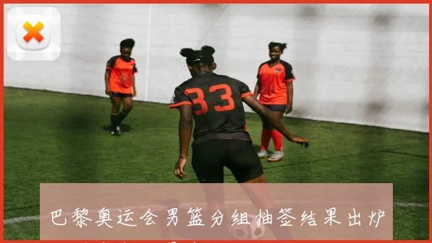 巴黎奥运会男篮分组抽签结果出炉：死亡之组悬念丛生