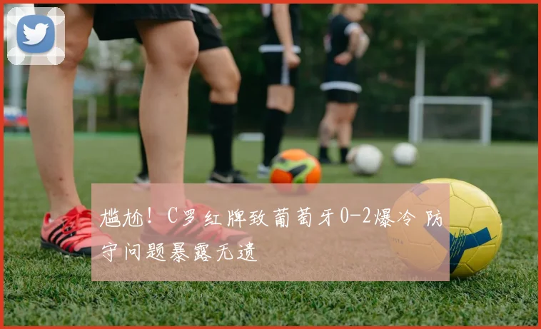 尴尬！C罗红牌致葡萄牙0-2爆冷 防守问题暴露无遗