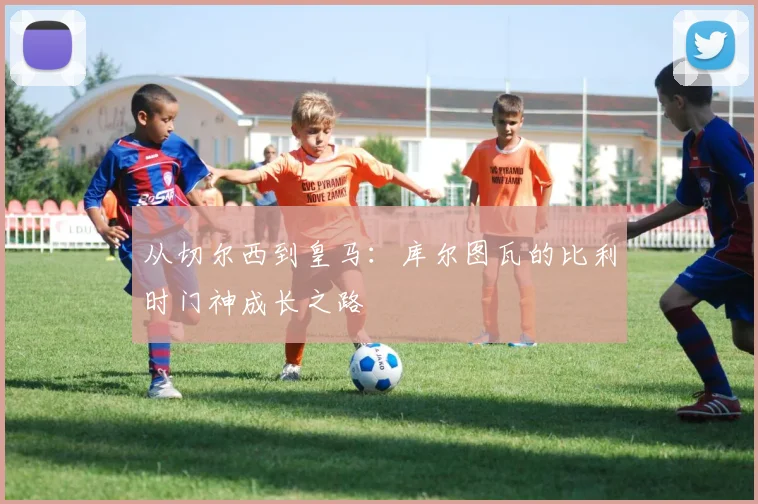 从切尔西到皇马：库尔图瓦的比利时门神成长之路