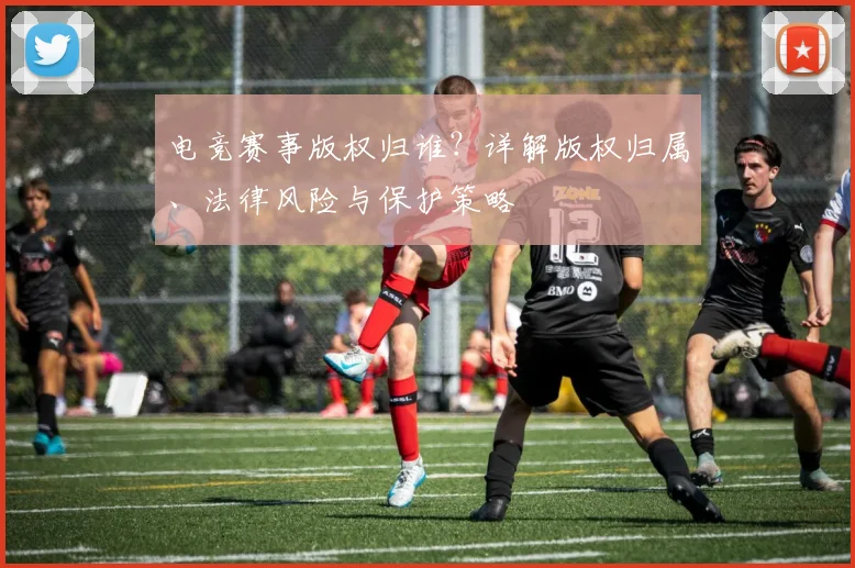 电竞赛事版权归谁？详解版权归属、法律风险与保护策略