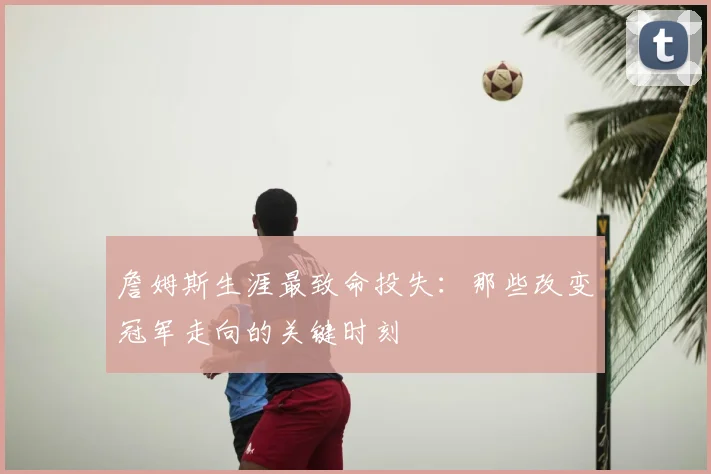 詹姆斯生涯最致命投失：那些改变冠军走向的关键时刻