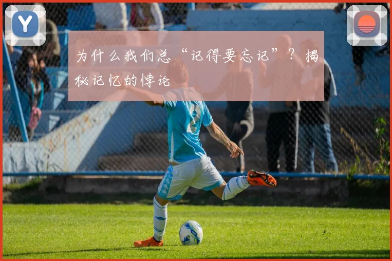 为什么我们总“记得要忘记”？揭秘记忆的悖论