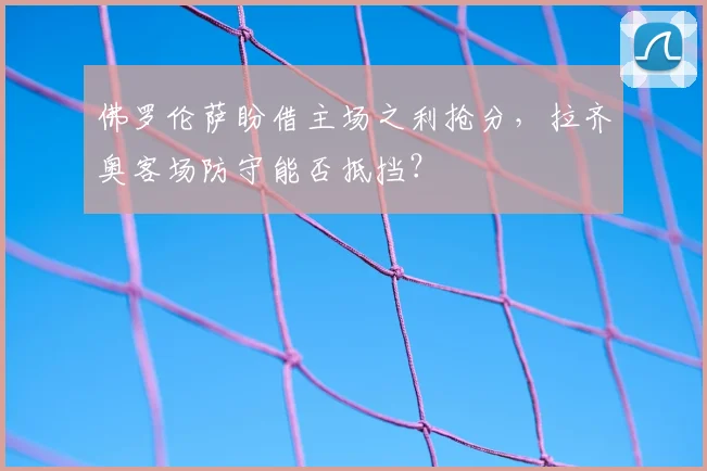 佛罗伦萨盼借主场之利抢分，拉齐奥客场防守能否抵挡？