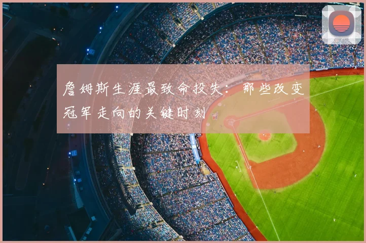詹姆斯生涯最致命投失：那些改变冠军走向的关键时刻