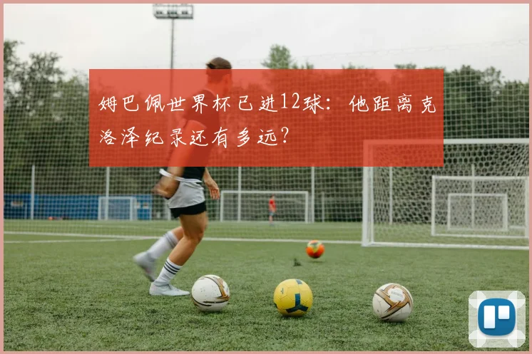 姆巴佩世界杯已进12球:他距离克洛泽纪录还有多远?