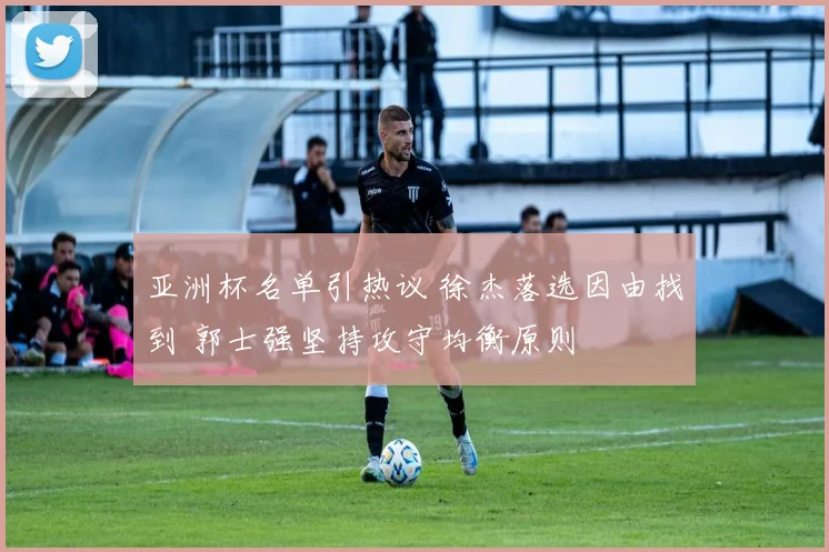 亚洲杯名单引热议 徐杰落选因由找到 郭士强坚持攻守均衡原则