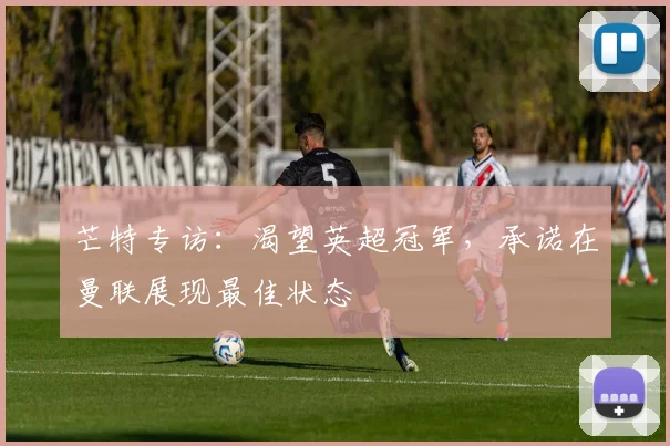 芒特专访：渴望英超冠军，承诺在曼联展现最佳状态