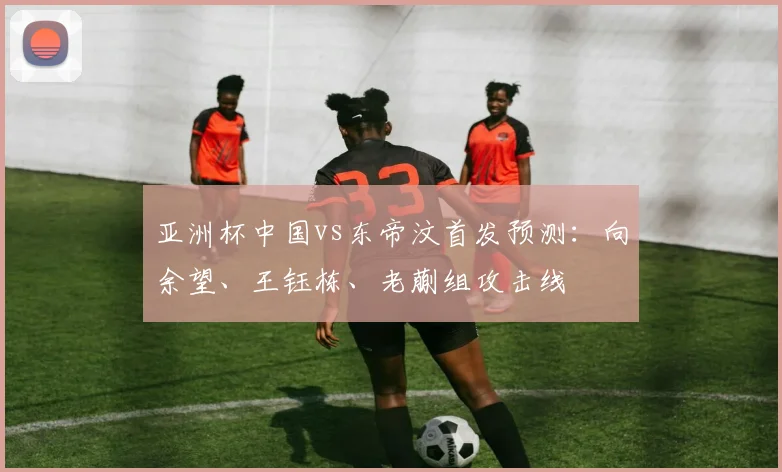 亚洲杯中国vs东帝汶首发预测：向余望、王钰栋、老蒯组攻击线