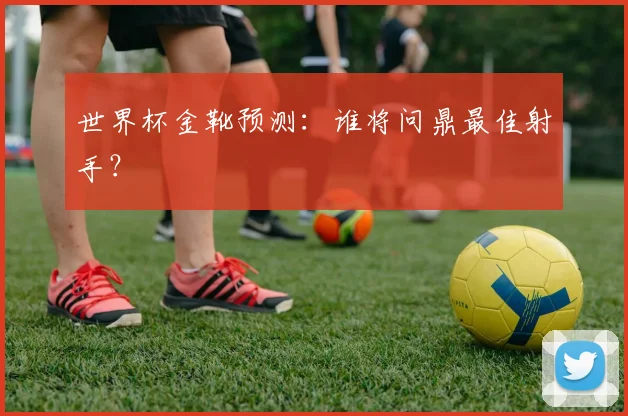 世界杯金靴预测：谁将问鼎最佳射手？